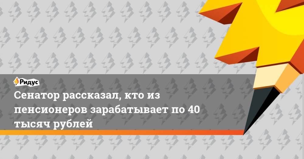 Сенатор рассказал, кто из пенсионеров зарабатывает по 40 тысяч рублей