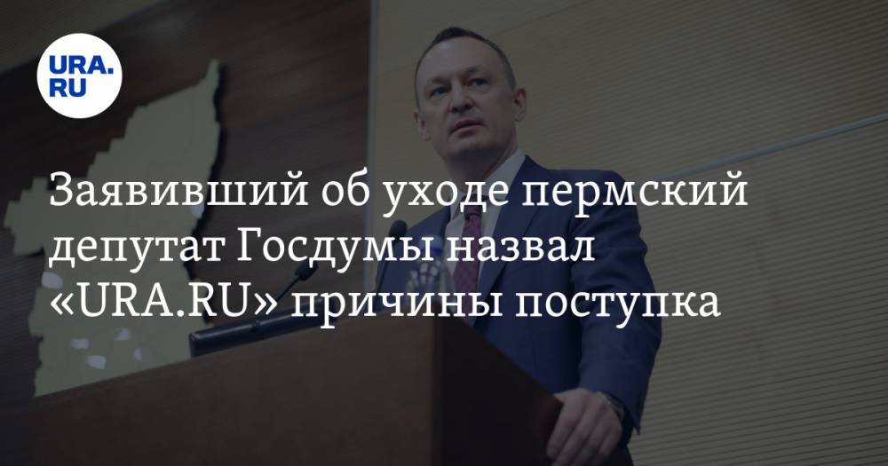 Заявивший об уходе пермский депутат Госдумы назвал «URA.RU» причины поступка