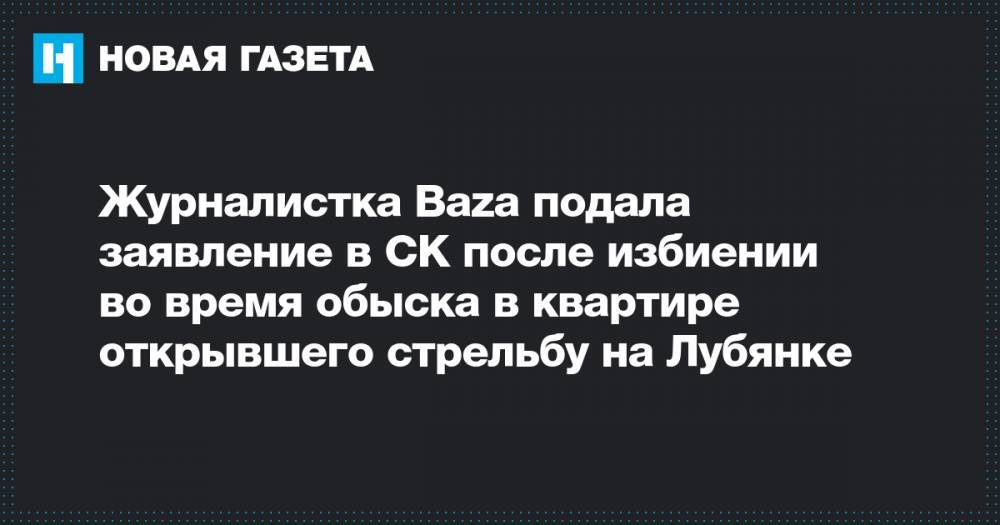 Журналистка Baza подала заявление в СК после избиении во время обыска в квартире открывшего стрельбу на Лубянке