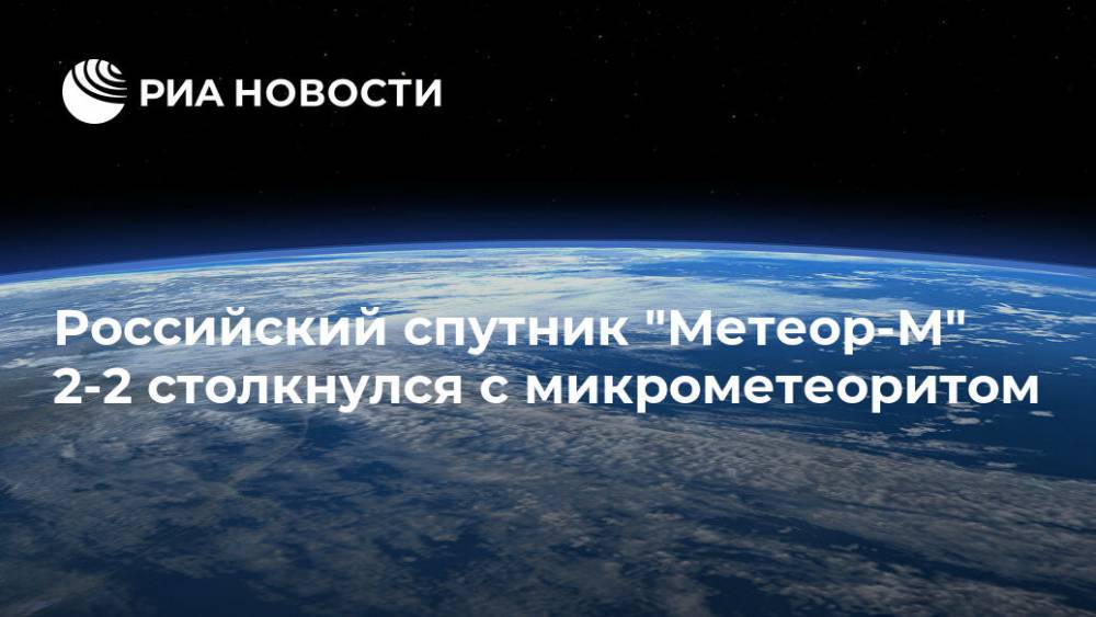 Российский спутник "Метеор-М" 2-2 столкнулся с микрометеоритом