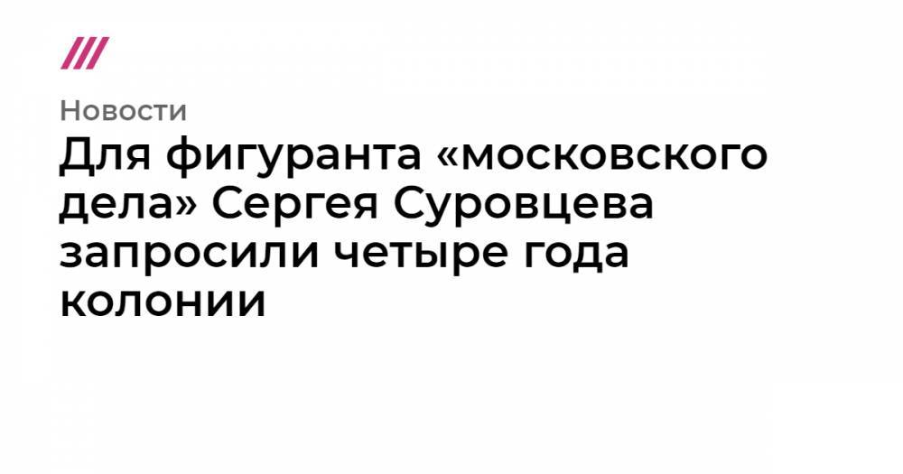 Для фигуранта «московского дела» Сергея Суровцева запросили четыре года колонии