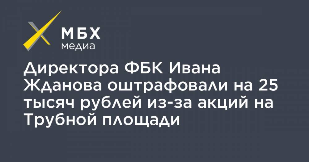 Директора ФБК Ивана Жданова оштрафовали на 25 тысяч рублей из-за акций на Трубной площади