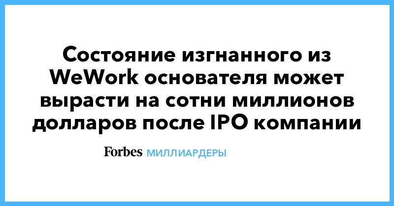 Состояние изгнанного из WeWork основателя может вырасти на сотни миллионов долларов после IPO компании