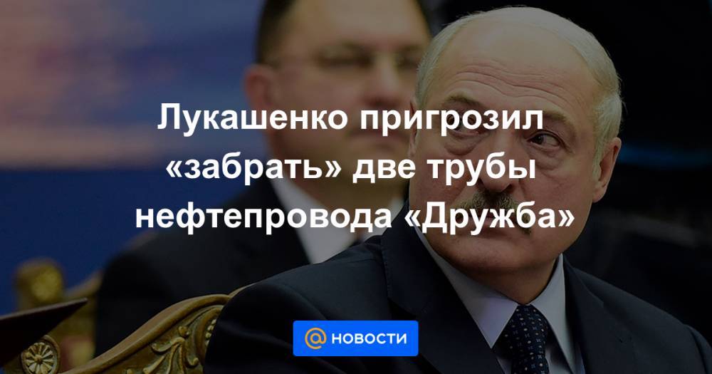 Лукашенко пригрозил «забрать» две трубы нефтепровода «Дружба»