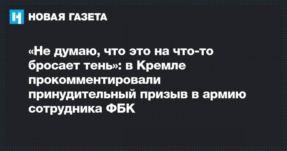 «Не думаю, что это на что-то бросает тень»: в Кремле прокомментировали принудительный призыв в армию сотрудника ФБК