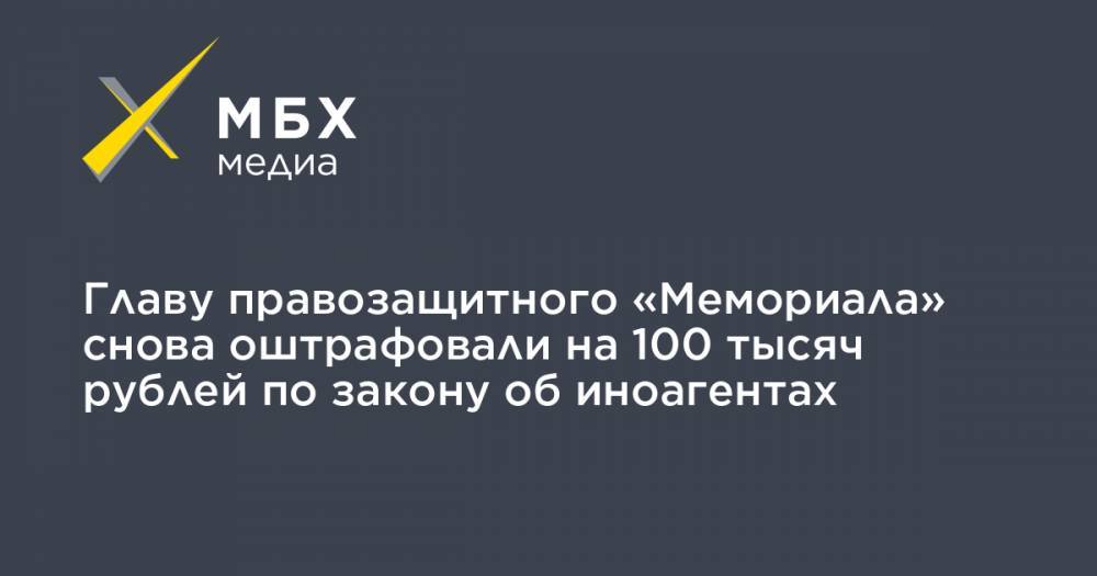 Главу правозащитного «Мемориала» снова оштрафовали на 100 тысяч рублей по закону об иноагентах