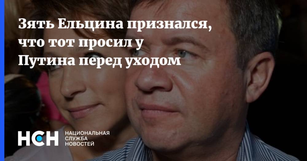 Зять Ельцина признался, что тот просил у Путина перед уходом