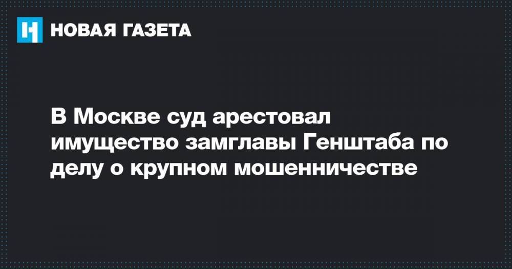 В Москве суд арестовал имущество замглавы Генштаба по делу о крупном мошенничестве