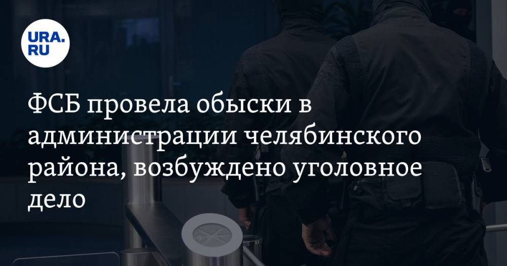 ФСБ провела обыски в администрации челябинского района, возбуждено уголовное дело