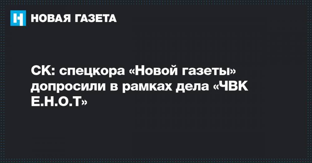 СК: спецкора «Новой газеты» допросили в рамках дела «ЧВК Е.Н.О.Т»