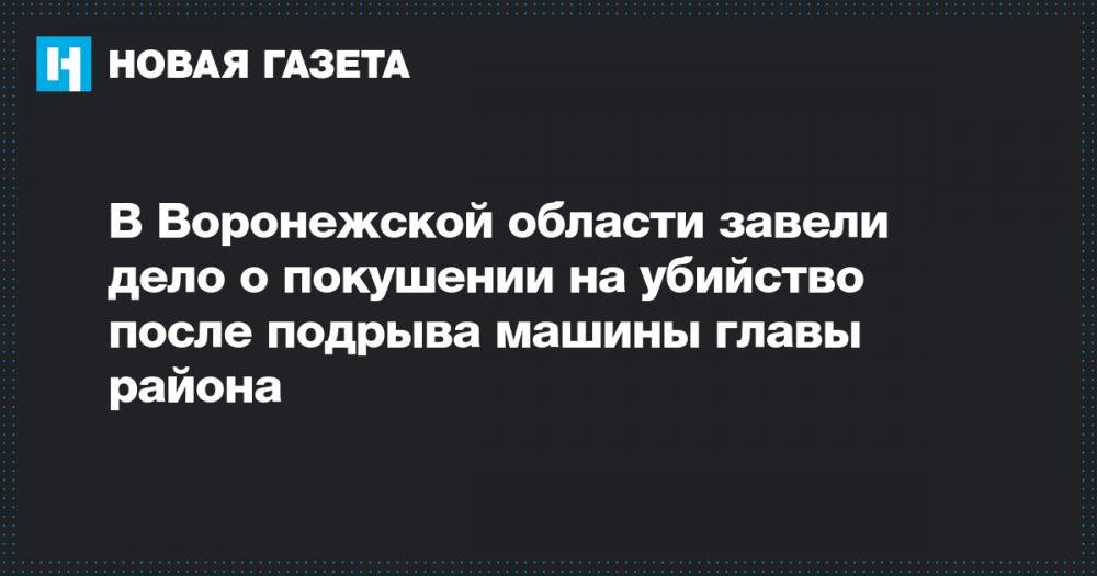 В Воронежской области завели дело о покушении на убийство после подрыва машины главы района