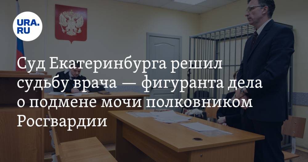 Суд Екатеринбурга решил судьбу врача — фигуранта дела о подмене мочи полковником Росгвардии. ФОТО