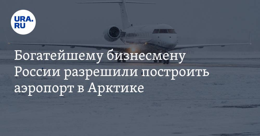 Богатейшему бизнесмену России разрешили построить аэропорт в Арктике