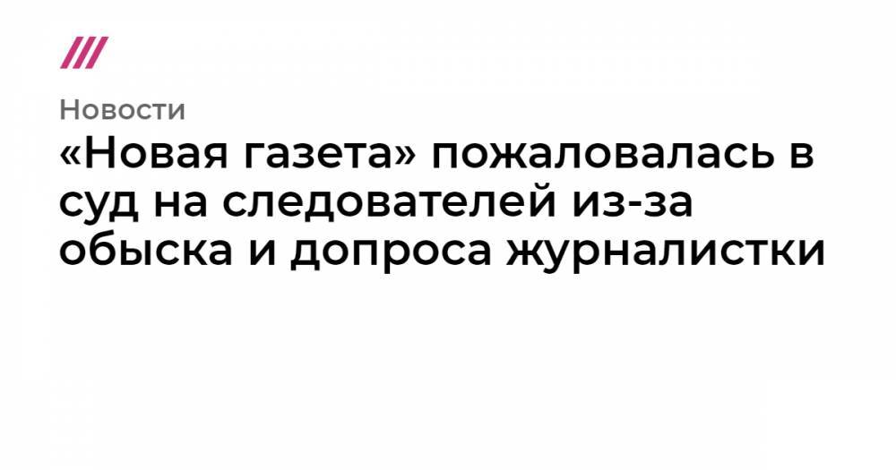 «Новая газета» пожаловалась в суд на следователей из-за обыска и допроса журналистки