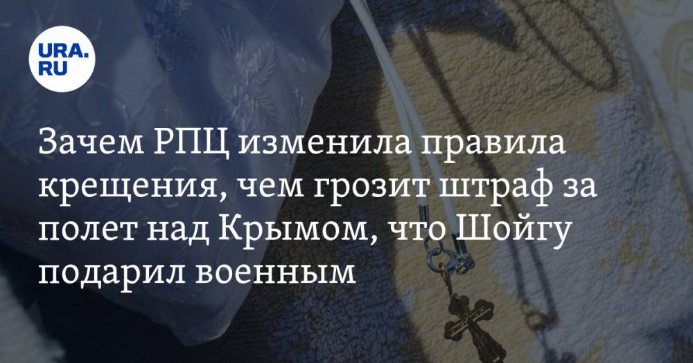 Зачем РПЦ изменила правила крещения, чем грозит штраф за полет над Крымом, что Шойгу подарил военным. Главное за день — в подборке «URA.RU»