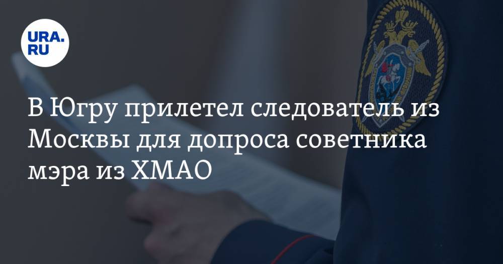 В Югру прилетел следователь из Москвы для допроса советника мэра из ХМАО