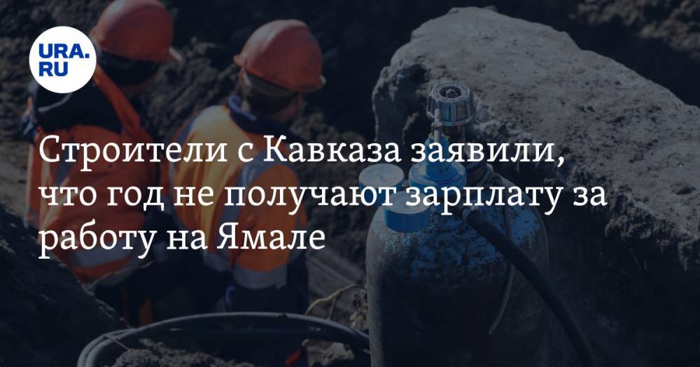 Строители с Кавказа заявили, что год не получают зарплату за работу на Ямале