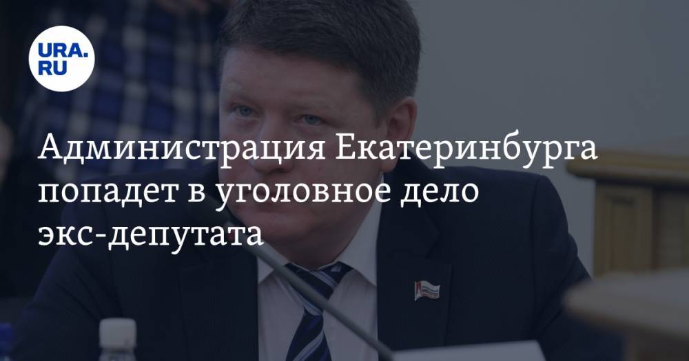 Администрация Екатеринбурга попадет в уголовное дело экс-депутата