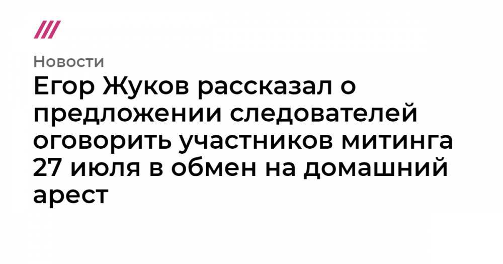 Егор Жуков рассказал о предложении следователей оговорить участников митинга 27 июля в обмен на домашний арест