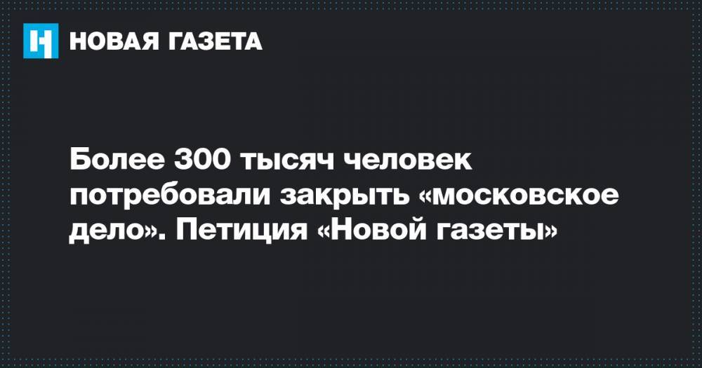Более 300 тысяч человек потребовали закрыть «московское дело». Петиция «Новой газеты»
