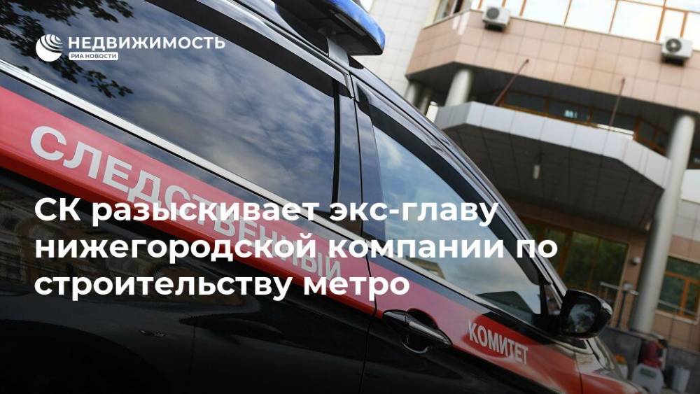СК разыскивает экс-главу нижегородской компании по строительству метро