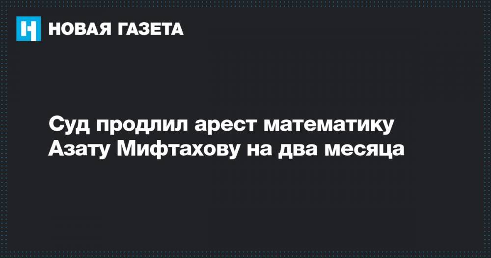 Суд продлил арест математику Азату Мифтахову на два месяца