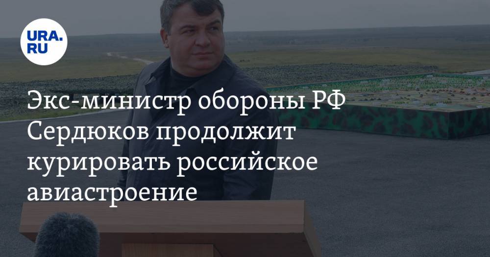 Экс-министр обороны РФ Сердюков продолжит курировать российское авиастроение