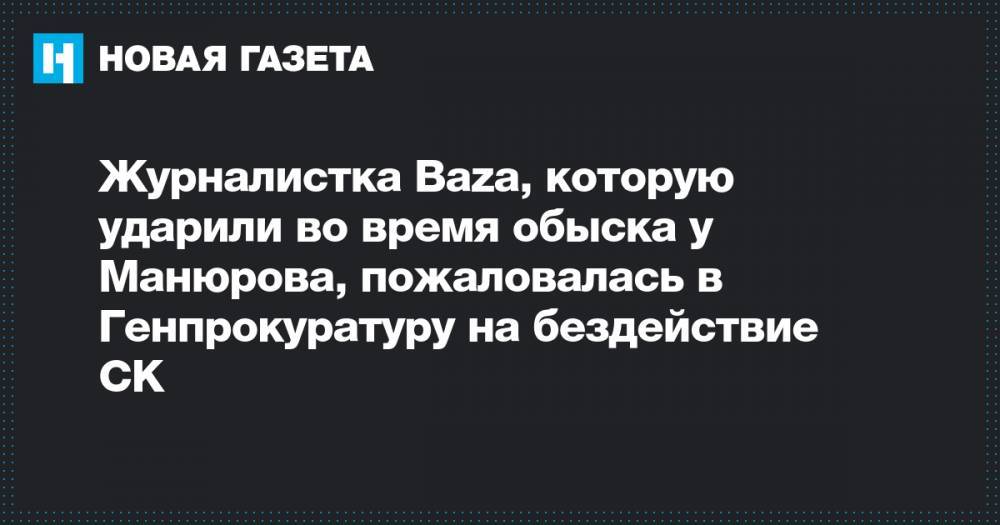 Журналистка Baza, которую ударили во время обыска у Манюрова, пожаловалась в Генпрокуратуру на бездействие СК