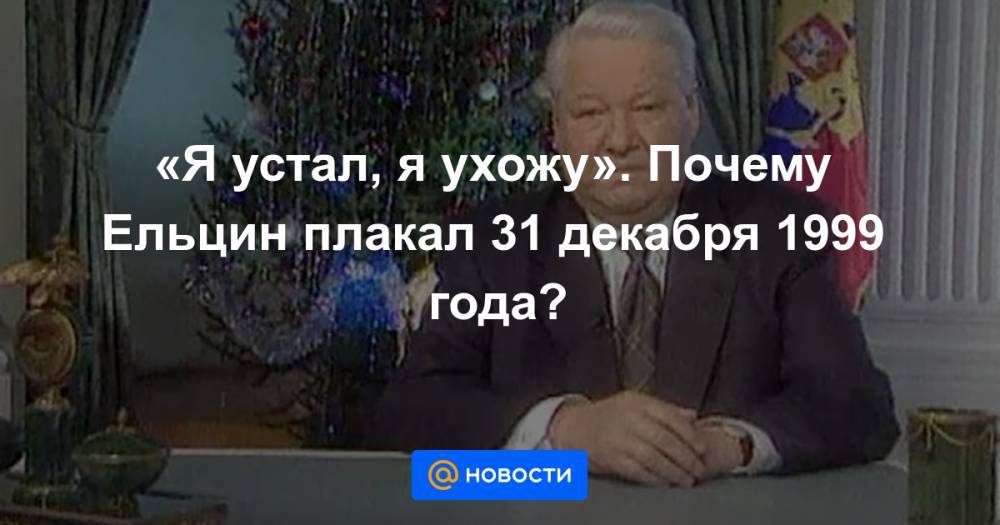 «Я устал, я ухожу». Почему Ельцин плакал 31 декабря 1999 года?