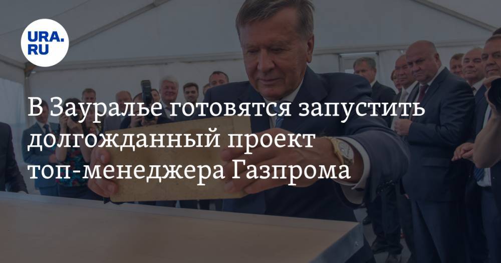 В Зауралье готовятся запустить долгожданный проект топ-менеджера Газпрома