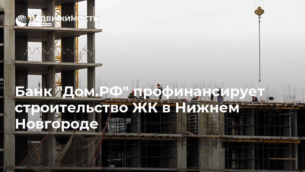Банк "Дом.РФ" профинансирует строительство ЖК в Нижнем Новгороде