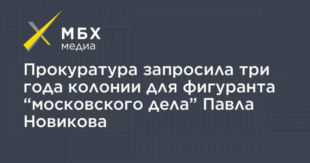 Прокуратура запросила три года колонии для фигуранта “московского дела” Павла Новикова