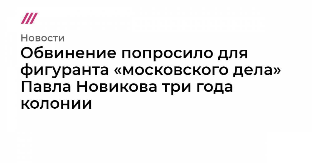 Обвинение попросило для фигуранта «московского дела» Павла Новикова три года колонии