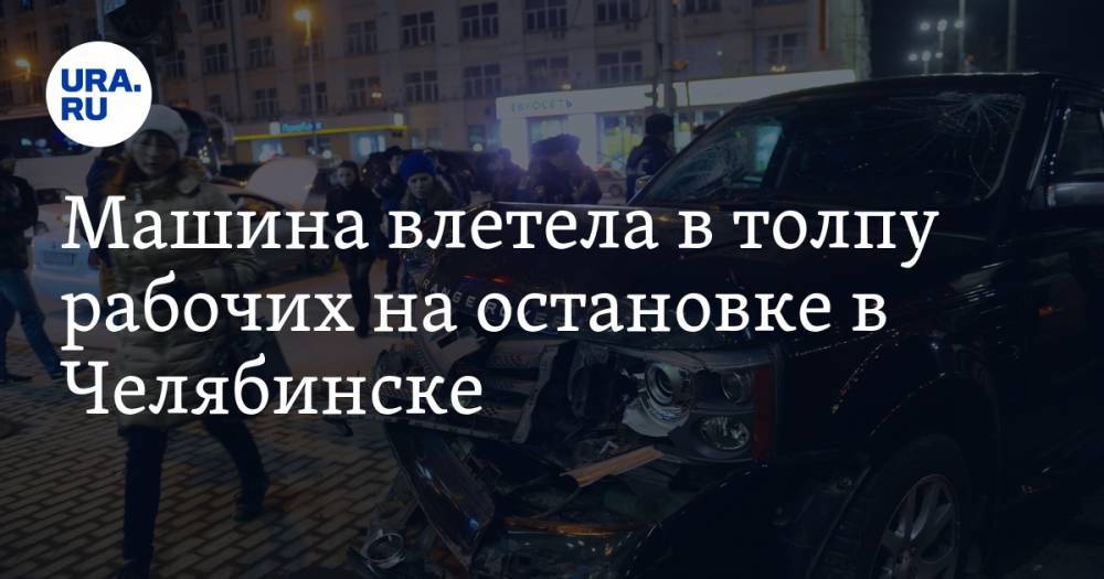 Машина влетела в толпу рабочих на остановке в Челябинске