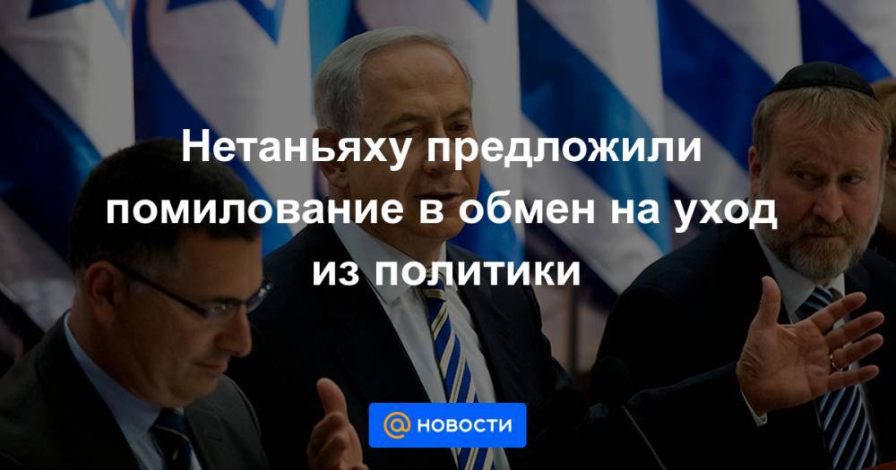 Нетаньяху предложили помилование в обмен на уход из политики