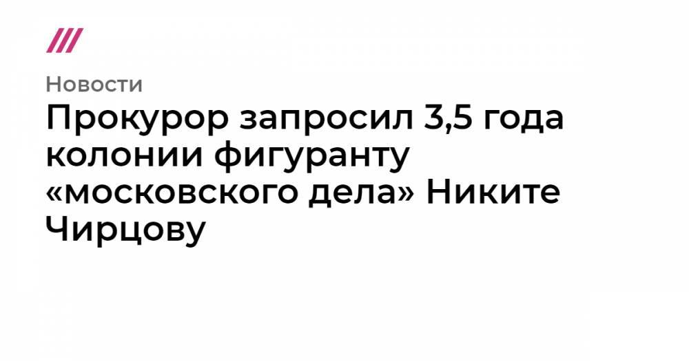 Прокурор запросил 3,5 года колонии фигуранту «московского дела» Никите Чирцову