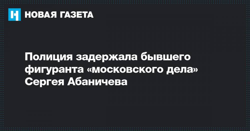 Полиция задержала бывшего фигуранта «московского дела» Сергея Абаничева