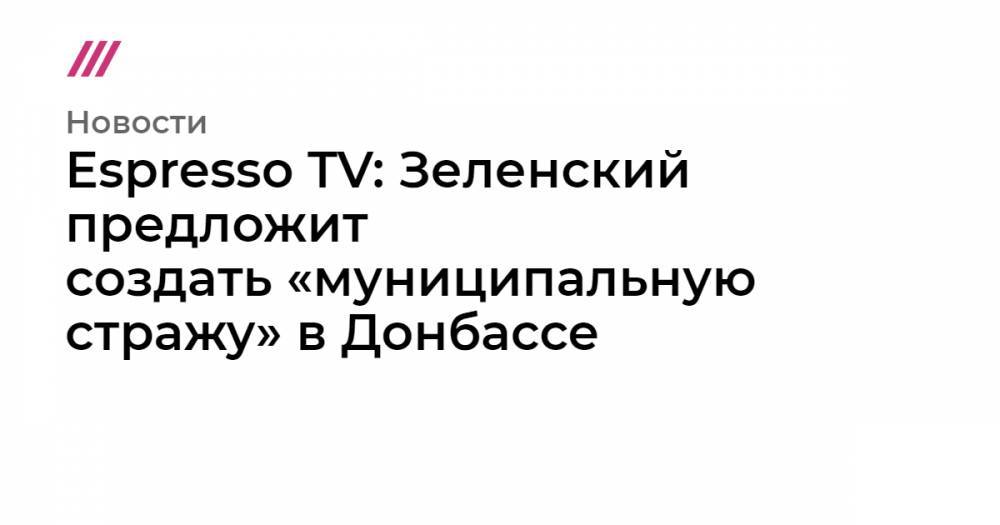 Espresso TV: Зеленский предложит создать «муниципальную стражу» в Донбассе