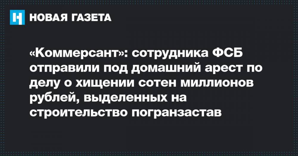 «Коммерсант»: сотрудника ФСБ отправили под домашний арест по делу о хищении сотен миллионов рублей, выделенных на строительство погранзастав