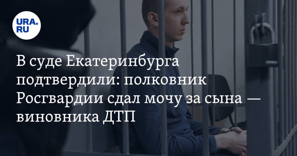 В суде Екатеринбурга подтвердили: полковник Росгвардии сдал мочу за сына — виновника ДТП