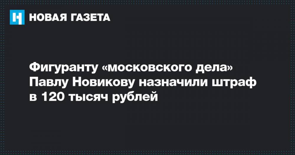 Фигуранту «московского дела» Павлу Новикову назначили штраф в 120 тысяч рублей