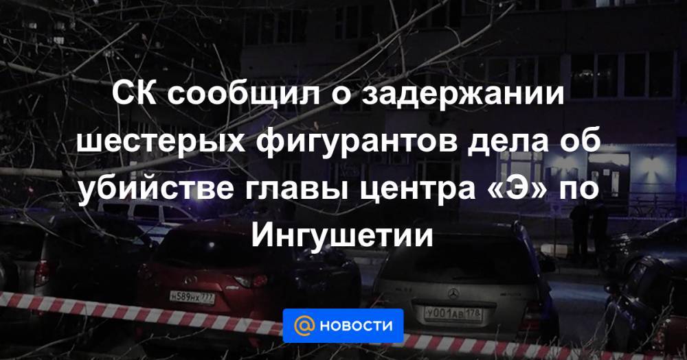 СК сообщил о задержании шестерых фигурантов дела об убийстве главы центра «Э» по Ингушетии