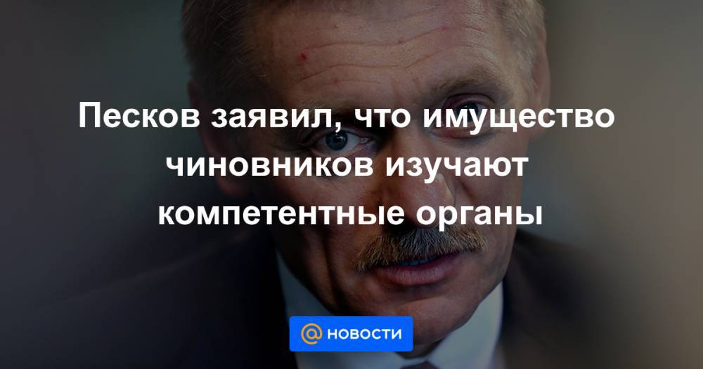 Песков заявил, что имущество чиновников изучают компетентные органы