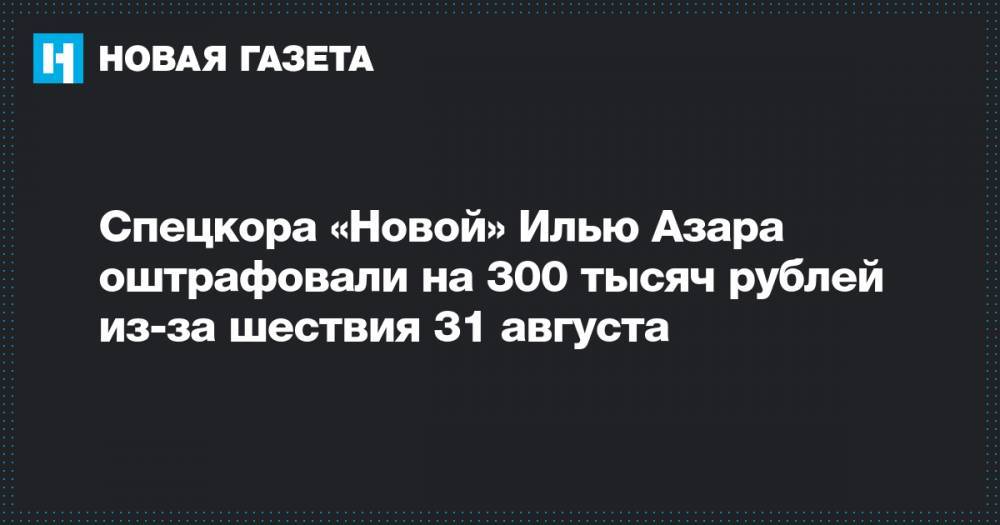 Спецкора «Новой» Илью Азара оштрафовали на 300 тысяч рублей из-за шествия 31 августа