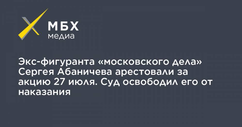 Экс-фигуранта «московского дела» Сергея Абаничева арестовали за акцию 27 июля. Суд освободил его от наказания