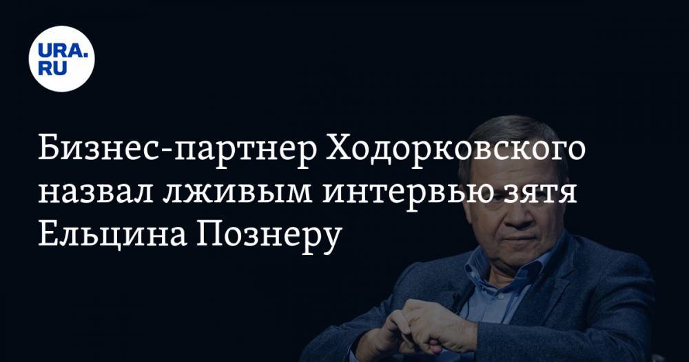 Бизнес-партнер Ходорковского назвал лживым интервью зятя Ельцина Познеру