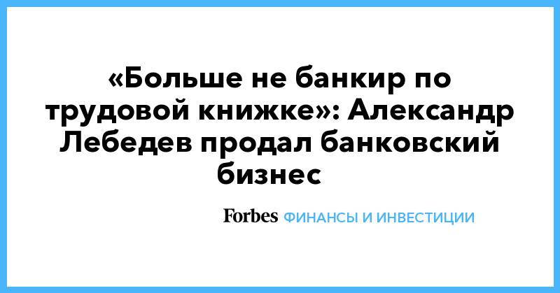 «Больше не банкир по трудовой книжке»: Александр Лебедев продал банковский бизнес&nbsp;&nbsp;&nbsp;