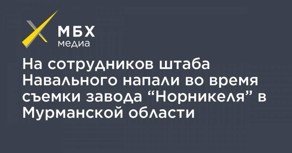 На сотрудников штаба Навального напали во время съемки завода “Норникеля” в Мурманской области