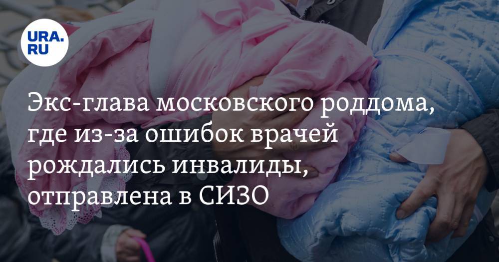 Экс-глава московского роддома, где из-за ошибок врачей рождались инвалиды, отправлена в СИЗО