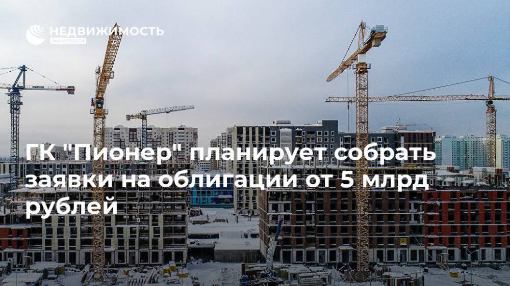 ГК "Пионер" планирует собрать заявки на облигации от 5 млрд рублей